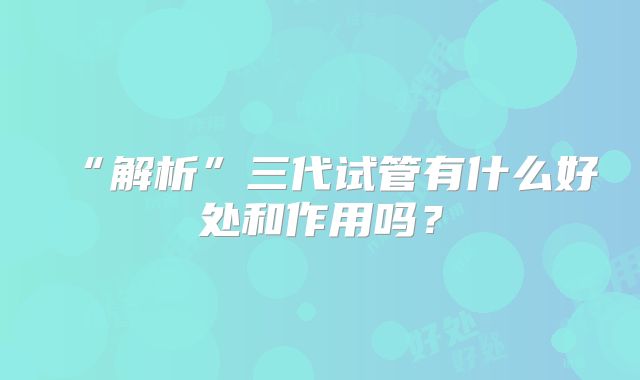 “解析”三代试管有什么好处和作用吗？