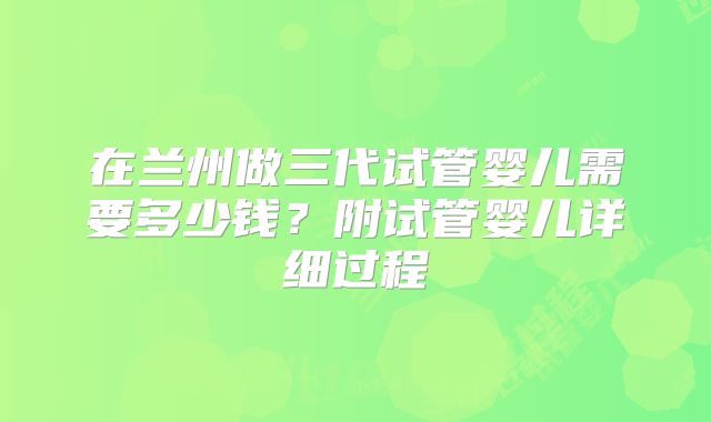 在兰州做三代试管婴儿需要多少钱?附试管婴儿详细过程