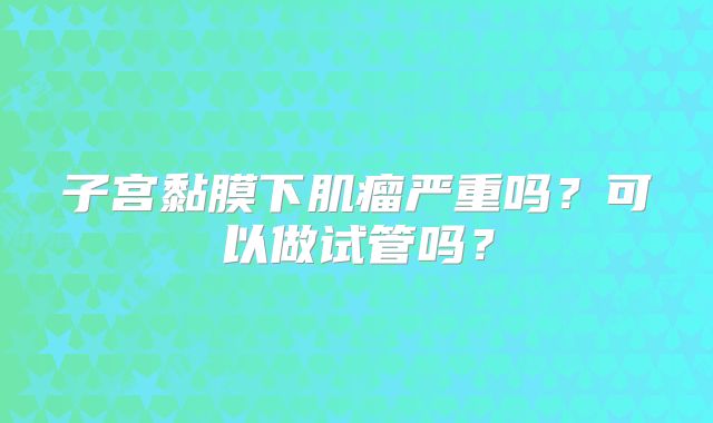 子宫黏膜下肌瘤严重吗？可以做试管吗？
