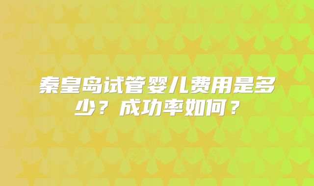秦皇岛试管婴儿费用是多少?成功率如何?