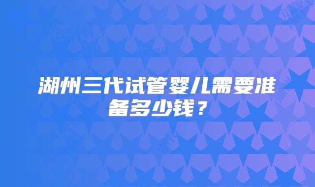 湖州三代试管婴儿需要准备多少钱？