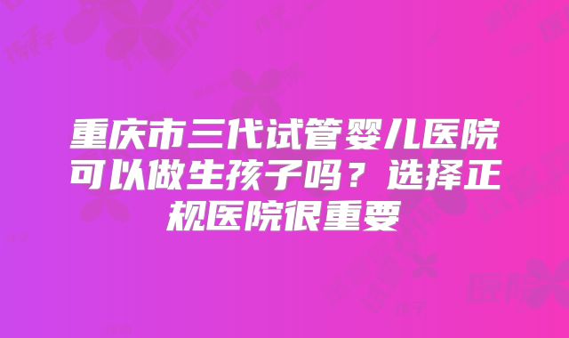 重庆市三代试管婴儿医院可以做生孩子吗?选择正规医院很重要