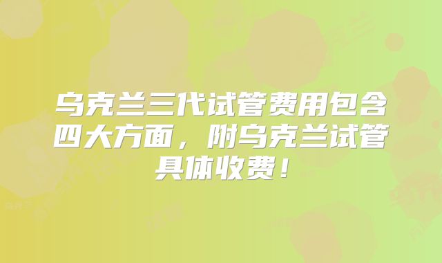 乌克兰三代试管费用包含四大方面，附乌克兰试管具体收费！