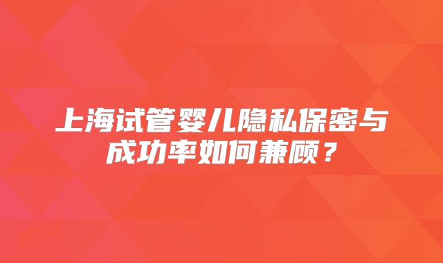 上海试管婴儿隐私保密与成功率如何兼顾？
