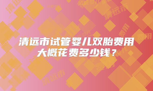 清远市试管婴儿双胎费用大概花费多少钱？