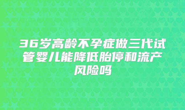 36岁高龄不孕症做三代试管婴儿能降低胎停和流产风险吗