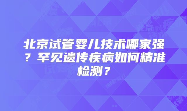 北京试管婴儿技术哪家强？罕见遗传疾病如何精准检测？