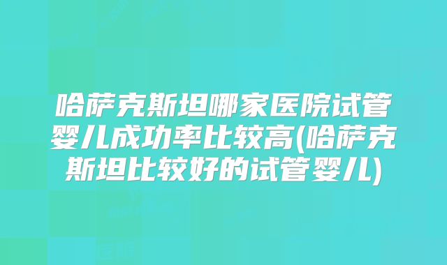 哈萨克斯坦哪家医院试管婴儿成功率比较高(哈萨克斯坦比较好的试管婴儿)