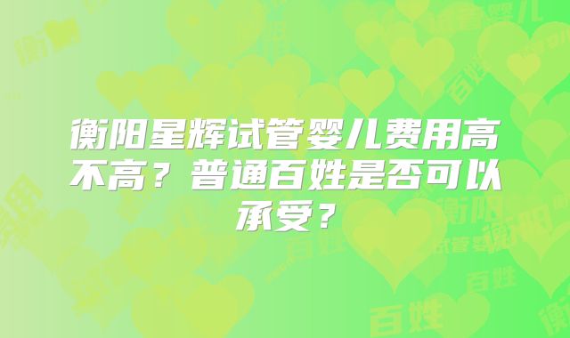 衡阳星辉试管婴儿费用高不高？普通百姓是否可以承受？