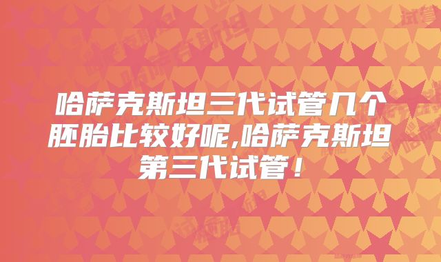 哈萨克斯坦三代试管几个胚胎比较好呢,哈萨克斯坦第三代试管！