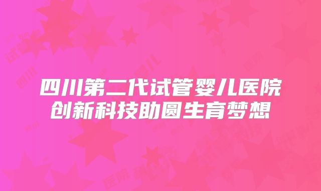 四川第二代试管婴儿医院创新科技助圆生育梦想