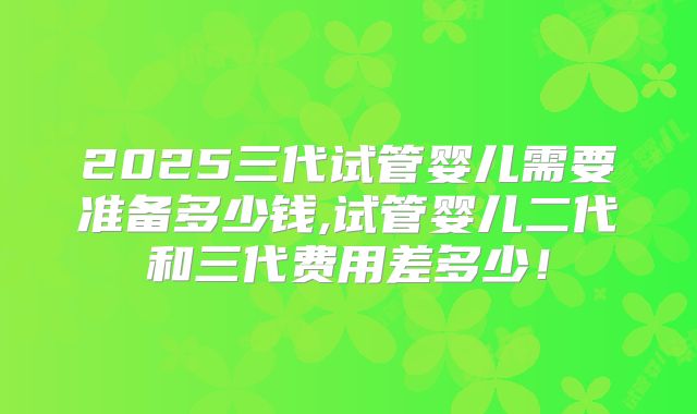 2025三代试管婴儿需要准备多少钱,试管婴儿二代和三代费用差多少！