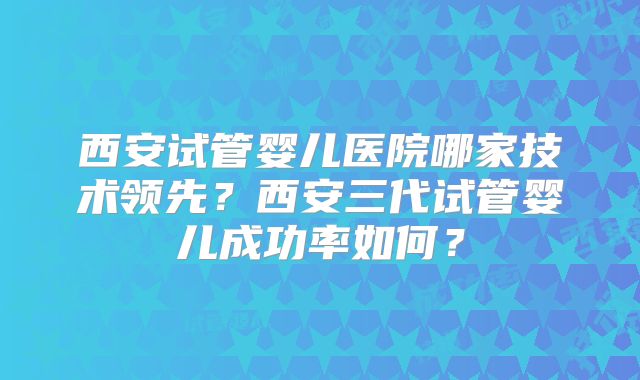 西安试管婴儿医院哪家技术领先？西安三代试管婴儿成功率如何？