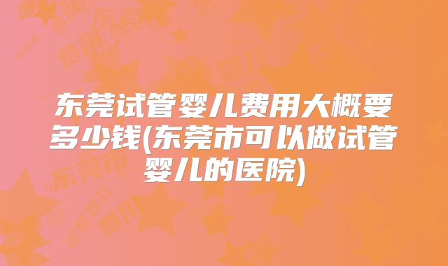 东莞试管婴儿费用大概要多少钱(东莞市可以做试管婴儿的医院)