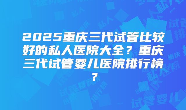 2025重庆三代试管比较好的私人医院大全？重庆三代试管婴儿医院排行榜？
