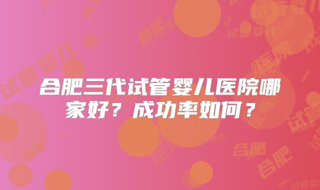 合肥三代试管婴儿医院哪家好？成功率如何？