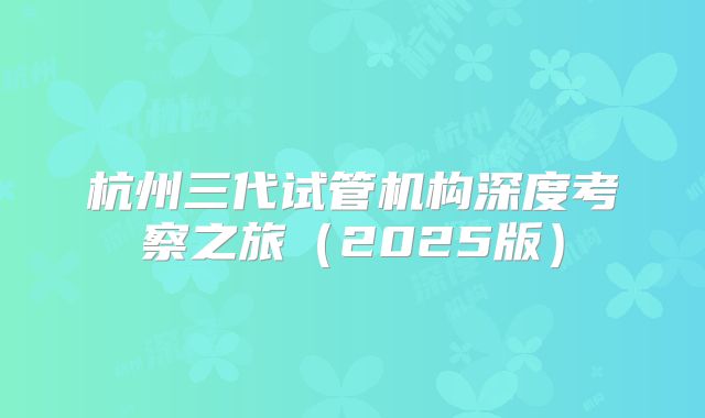 杭州三代试管机构深度考察之旅（2025版）