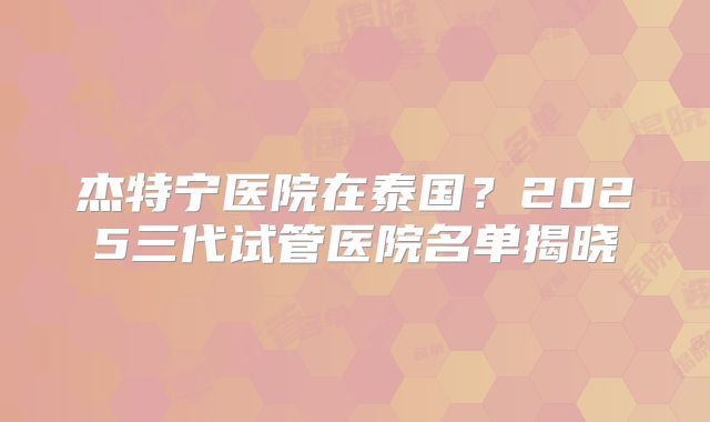 杰特宁医院在泰国？2025三代试管医院名单揭晓