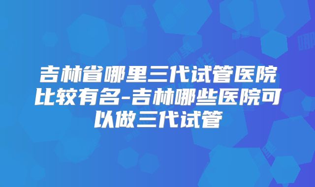 吉林省哪里三代试管医院比较有名-吉林哪些医院可以做三代试管