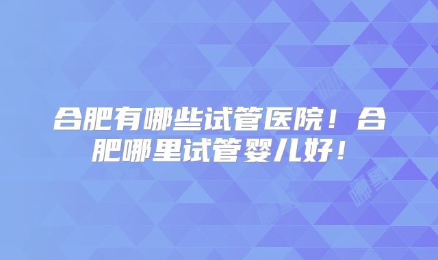 合肥有哪些试管医院！合肥哪里试管婴儿好！