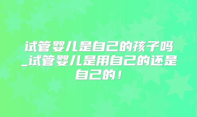 试管婴儿是自己的孩子吗_试管婴儿是用自己的还是自己的！