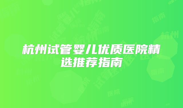 杭州试管婴儿优质医院精选推荐指南