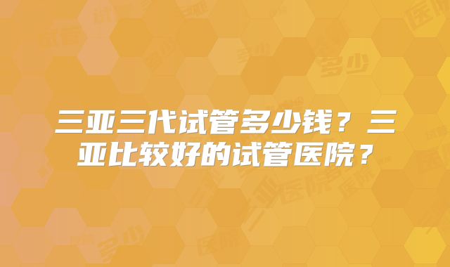 三亚三代试管多少钱?三亚比较好的试管医院?