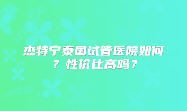 杰特宁泰国试管医院如何？性价比高吗？