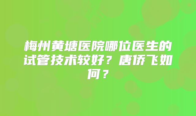 梅州黄塘医院哪位医生的试管技术较好？唐侨飞如何？