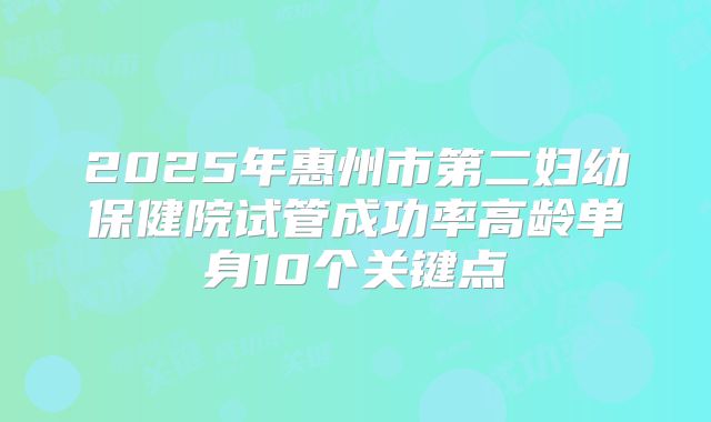 2025年惠州市第二妇幼保健院试管成功率高龄单身10个关键点