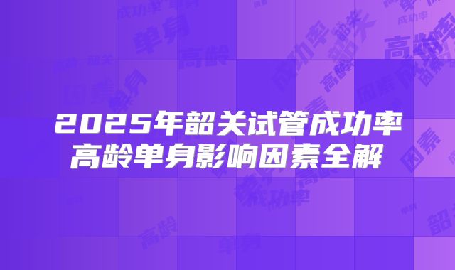 2025年韶关试管成功率高龄单身影响因素全解