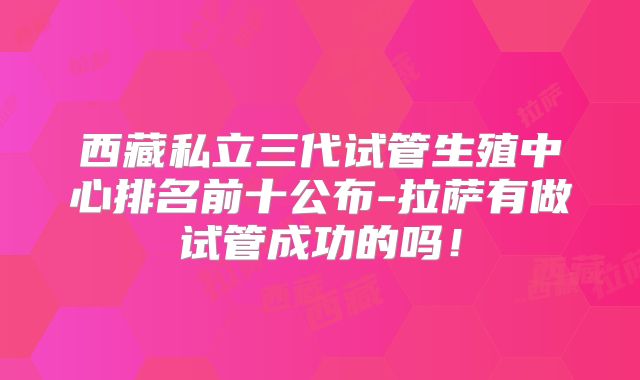 西藏私立三代试管生殖中心排名前十公布-拉萨有做试管成功的吗！