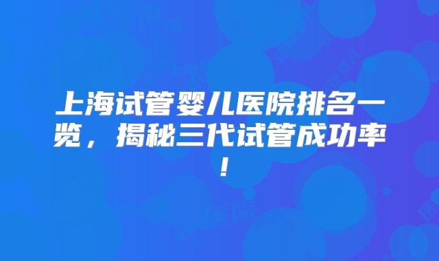 上海试管婴儿医院排名一览，揭秘三代试管成功率！