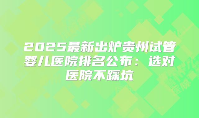 2025最新出炉贵州试管婴儿医院排名公布：选对医院不踩坑