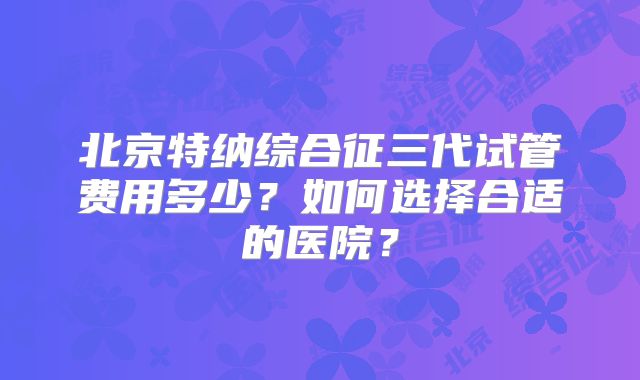 北京特纳综合征三代试管费用多少？如何选择合适的医院？