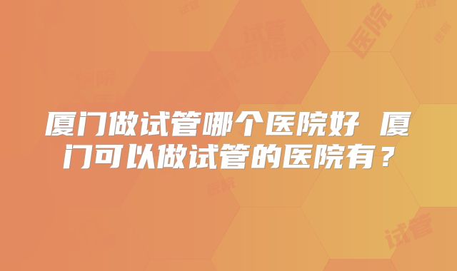 厦门做试管哪个医院好 厦门可以做试管的医院有？
