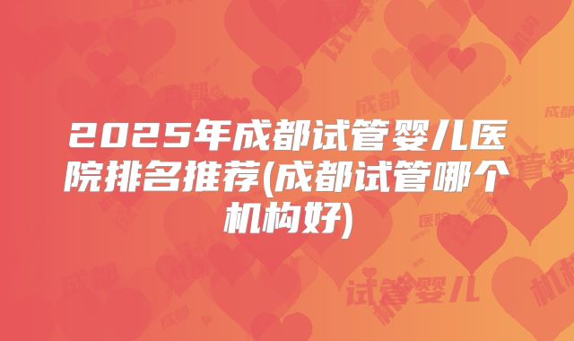 2025年成都试管婴儿医院排名推荐(成都试管哪个机构好)