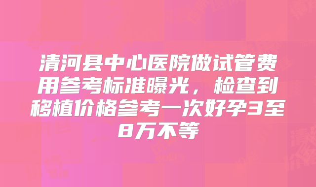 清河县中心医院做试管费用参考标准曝光，检查到移植价格参考一次好孕3至8万不等