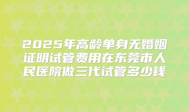 2025年高龄单身无婚姻证明试管费用在东莞市人民医院做三代试管多少钱