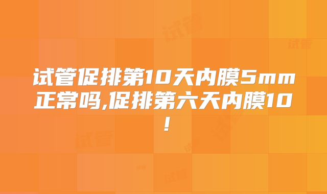 试管促排第10天内膜5mm正常吗,促排第六天内膜10!