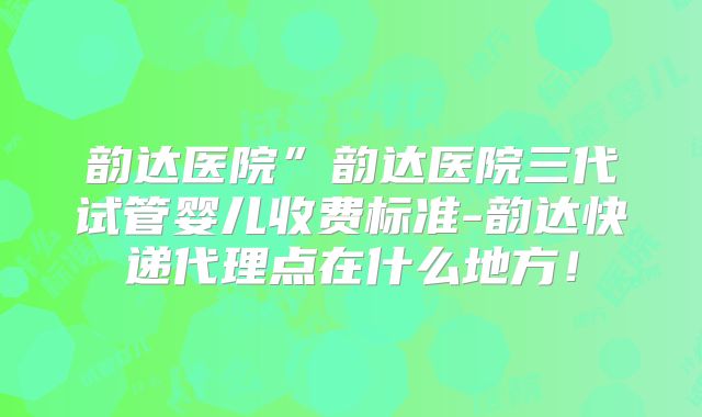 韵达医院”韵达医院三代试管婴儿收费标准-韵达快递代理点在什么地方!