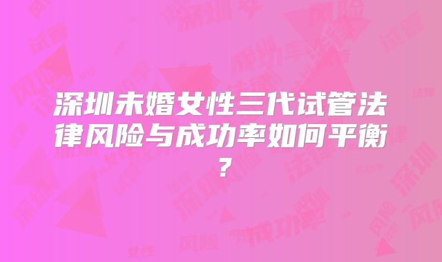 深圳未婚女性三代试管法律风险与成功率如何平衡？