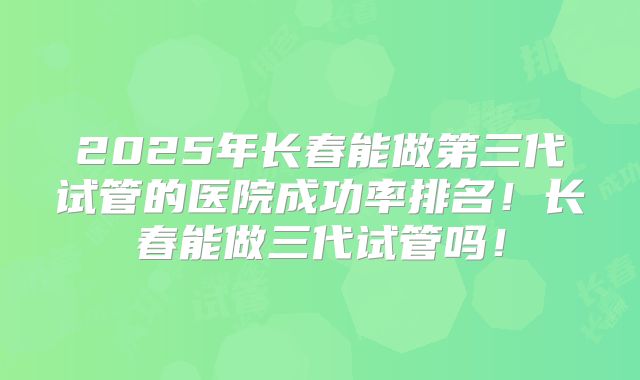 2025年长春能做第三代试管的医院成功率排名!长春能做三代试管吗!