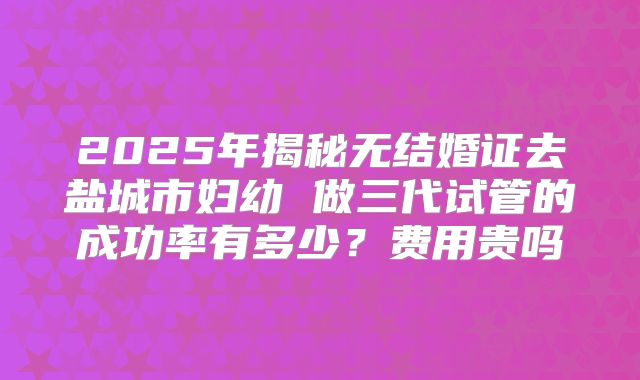 2025年揭秘无结婚证去盐城市妇幼 做三代试管的成功率有多少？费用贵吗