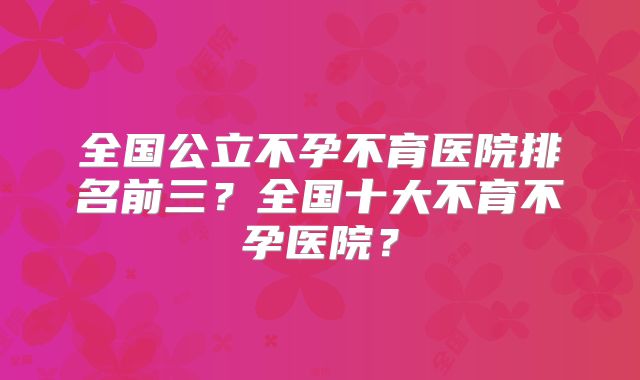 全国公立不孕不育医院排名前三？全国十大不育不孕医院？