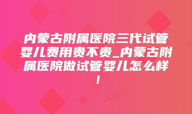 内蒙古附属医院三代试管婴儿费用贵不贵_内蒙古附属医院做试管婴儿怎么样！