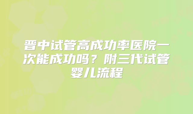 晋中试管高成功率医院一次能成功吗？附三代试管婴儿流程