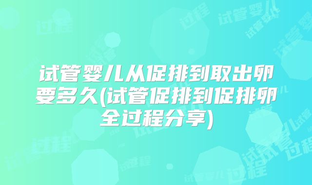 试管婴儿从促排到取出卵要多久(试管促排到促排卵全过程分享)
