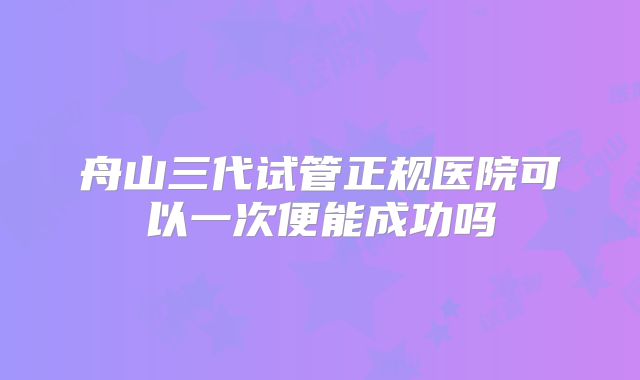 舟山三代试管正规医院可以一次便能成功吗