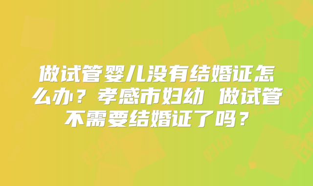 做试管婴儿没有结婚证怎么办?孝感市妇幼 做试管不需要结婚证了吗?